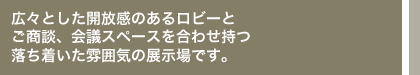 広々とした開放感のあるロビーとご商談、会議スペースを合わせ持つ落ち着いた雰囲気の展示ホールです。